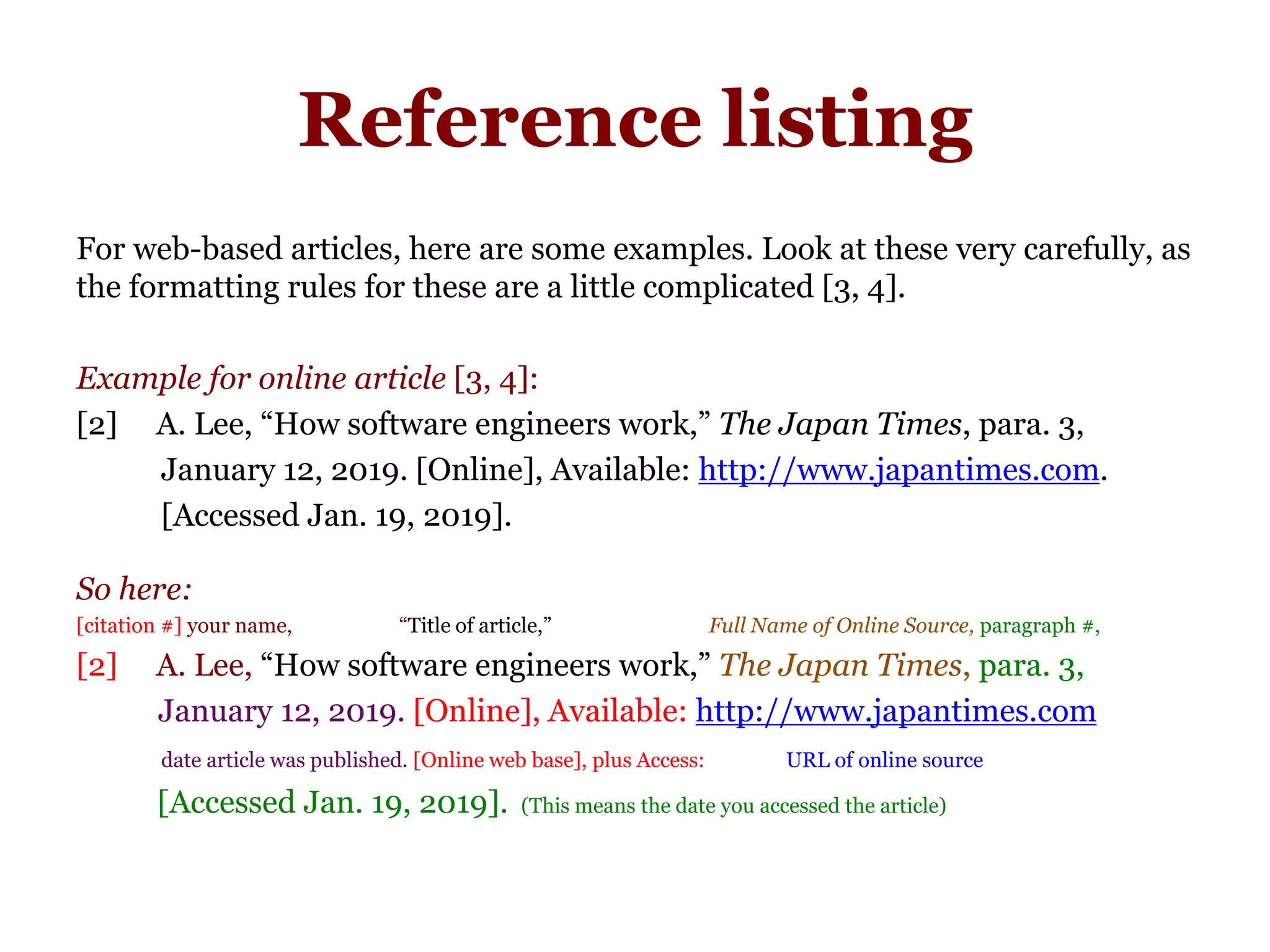 Reference listing
For web-based articles, here are some examples. Look at these very carefully, as
the formatting rules for these are a little complicated [3, 4].
Example for online article [3, 4]:
[2] A. Lee, “How software engineers work,” The Japan Times, para. 3,
January 12, 2019. [Online], Available: http://www.japantimes.com.
[Accessed Jan. 19, 2019].
So here:
[citation #] your name, “Title of article,” Full Name of Online Source, paragraph #,
[2] A. Lee, “How software engineers work,” The Japan Times, para. 3,
January 12, 2019. [Online], Available: http://www.japantimes.com
date article was published. [Online web base], plus Access: URL of online source
[Accessed Jan. 19, 2019]. (This means the date you accessed the article)
 