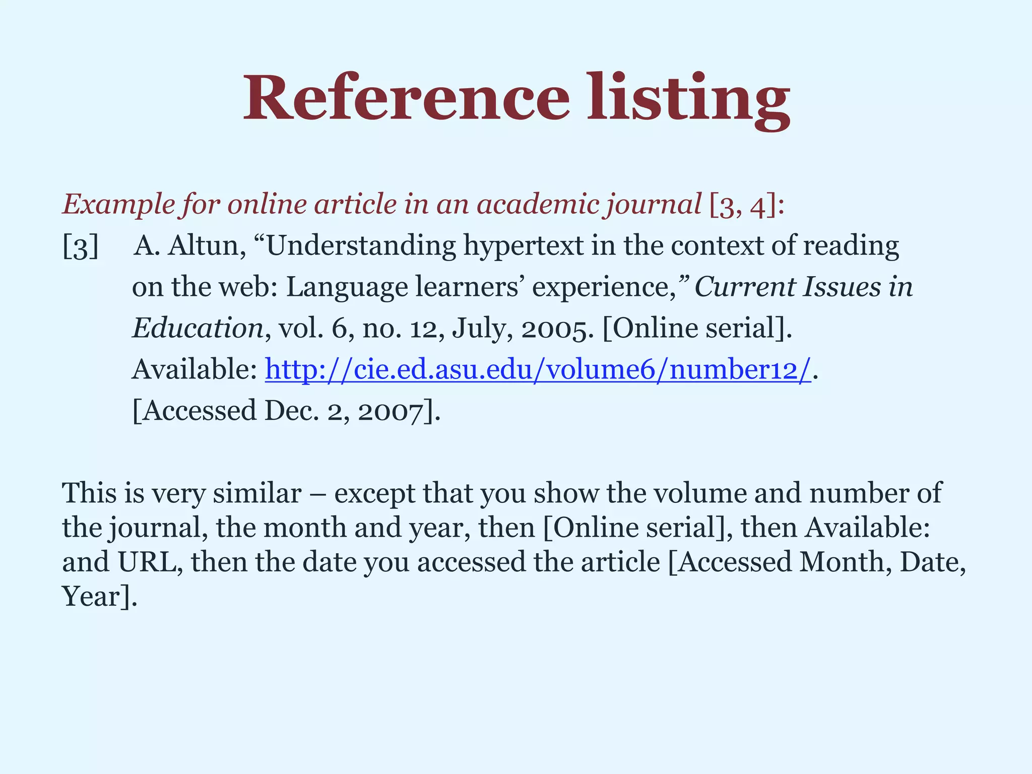 Reference listing
Example for online article in an academic journal [3, 4]:
[3] A. Altun, “Understanding hypertext in the context of reading
on the web: Language learners’ experience,” Current Issues in
Education, vol. 6, no. 12, July, 2005. [Online serial].
Available: http://cie.ed.asu.edu/volume6/number12/.
[Accessed Dec. 2, 2007].
This is very similar – except that you show the volume and number of
the journal, the month and year, then [Online serial], then Available:
and URL, then the date you accessed the article [Accessed Month, Date,
Year].
 