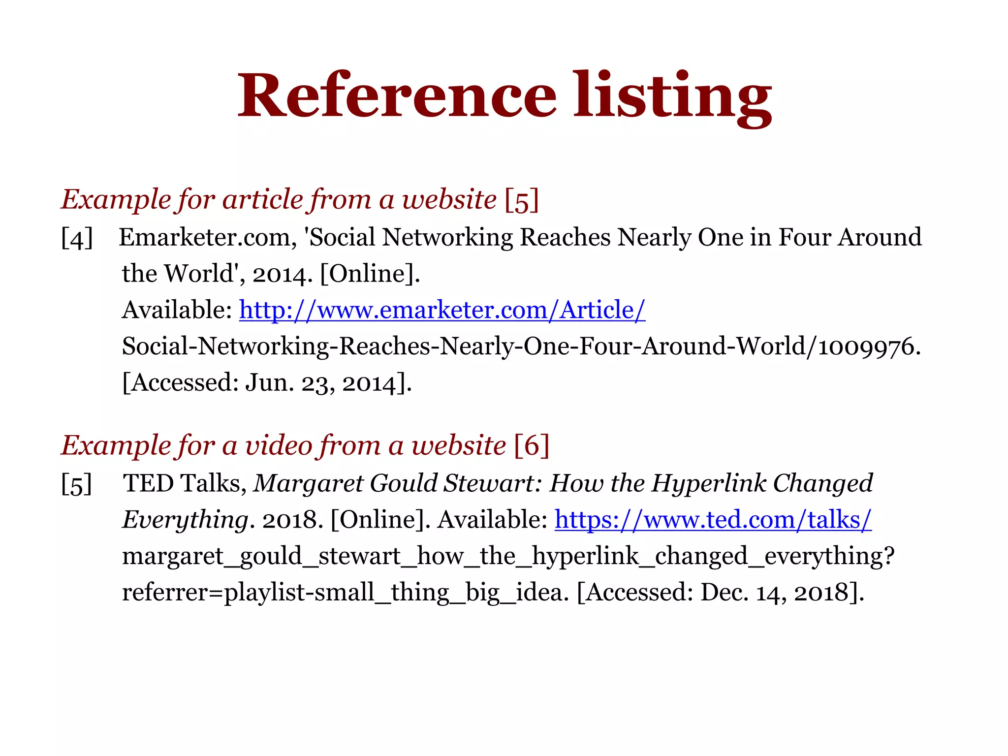 Reference listing
Example for article from a website [5]
[4] Emarketer.com, 'Social Networking Reaches Nearly One in Four Around
the World', 2014. [Online].
Available: http://www.emarketer.com/Article/
Social-Networking-Reaches-Nearly-One-Four-Around-World/1009976.
[Accessed: Jun. 23, 2014].
Example for a video from a website [6]
[5] TED Talks, Margaret Gould Stewart: How the Hyperlink Changed
Everything. 2018. [Online]. Available: https://www.ted.com/talks/
margaret_gould_stewart_how_the_hyperlink_changed_everything?
referrer=playlist-small_thing_big_idea. [Accessed: Dec. 14, 2018].
 