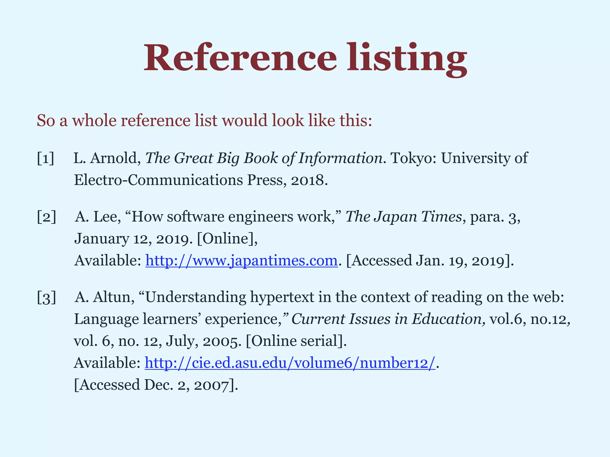 Reference listing
So a whole reference list would look like this:
[1] L. Arnold, The Great Big Book of Information. Tokyo: University of
Electro-Communications Press, 2018.
[2] A. Lee, “How software engineers work,” The Japan Times, para. 3,
iJanuary 12, 2019. [Online],
iAvailable: http://www.japantimes.com. [Accessed Jan. 19, 2019].
[3] A. Altun, “Understanding hypertext in the context of reading on the web:
Language learners’ experience,” Current Issues in Education, vol.6, no.12,
vol. 6, no. 12, July, 2005. [Online serial].
Available: http://cie.ed.asu.edu/volume6/number12/.
[Accessed Dec. 2, 2007].
 