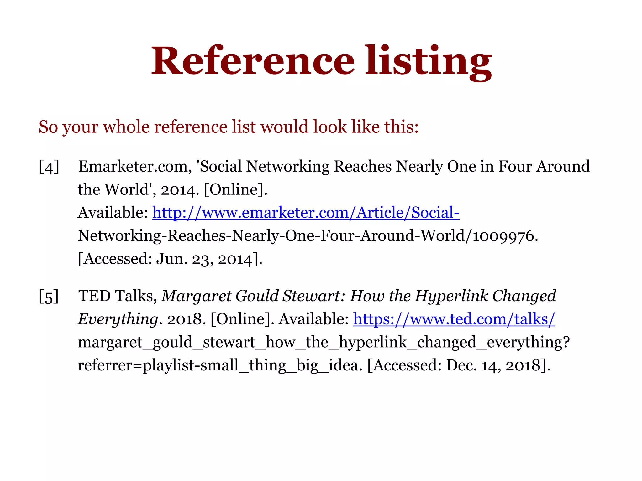 Reference listing
So your whole reference list would look like this:
[4] iEmarketer.com, 'Social Networking Reaches Nearly One in Four Around
the World', 2014. [Online].
Available: http://www.emarketer.com/Article/Social-
Networking-Reaches-Nearly-One-Four-Around-World/1009976.
[Accessed: Jun. 23, 2014].
[5] TED Talks, Margaret Gould Stewart: How the Hyperlink Changed
Everything. 2018. [Online]. Available: https://www.ted.com/talks/
margaret_gould_stewart_how_the_hyperlink_changed_everything?
referrer=playlist-small_thing_big_idea. [Accessed: Dec. 14, 2018].
 
