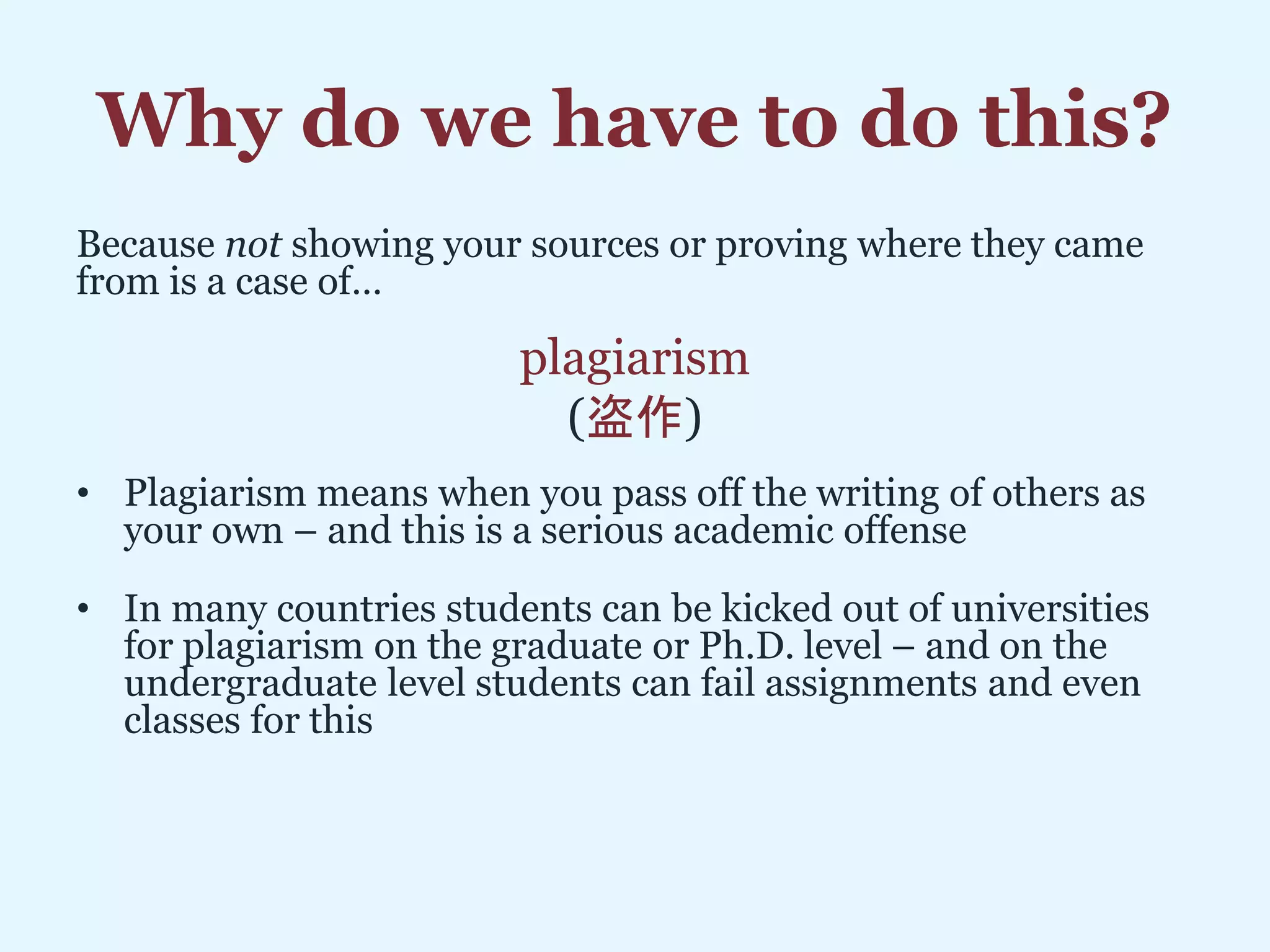 Why do we have to do this?
Because not showing your sources or proving where they came
from is a case of…
plagiarism
(盗作)
• Plagiarism means when you pass off the writing of others as
your own – and this is a serious academic offense
• In many countries students can be kicked out of universities
for plagiarism on the graduate or Ph.D. level – and on the
undergraduate level students can fail assignments and even
classes for this
 