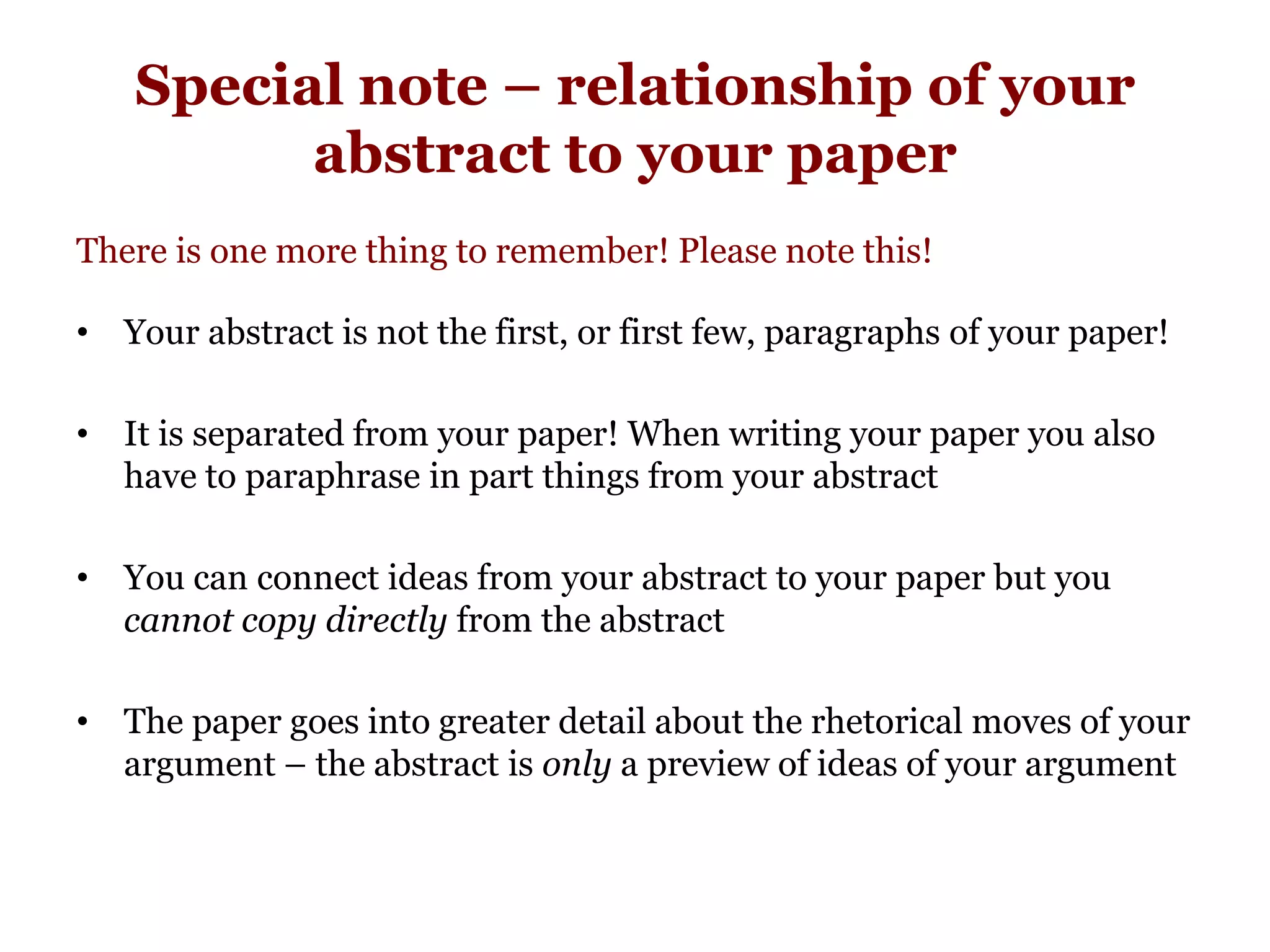 Special note – relationship of your
abstract to your paper
There is one more thing to remember! Please note this!
• Your abstract is not the first, or first few, paragraphs of your paper!
• It is separated from your paper! When writing your paper you also
have to paraphrase in part things from your abstract
• You can connect ideas from your abstract to your paper but you
cannot copy directly from the abstract
• The paper goes into greater detail about the rhetorical moves of your
argument – the abstract is only a preview of ideas of your argument
 