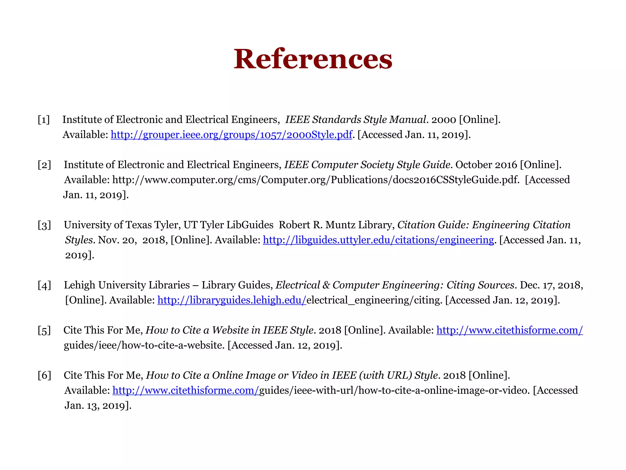 References
[1] Institute of Electronic and Electrical Engineers, IEEE Standards Style Manual. 2000 [Online].
Available: http://grouper.ieee.org/groups/1057/2000Style.pdf. [Accessed Jan. 11, 2019].
[2] Institute of Electronic and Electrical Engineers, IEEE Computer Society Style Guide. October 2016 [Online].
iAvailable: http://www.computer.org/cms/Computer.org/Publications/docs2016CSStyleGuide.pdf. [Accessed
iJan. 11, 2019].
[3] University of Texas Tyler, UT Tyler LibGuides Robert R. Muntz Library, Citation Guide: Engineering Citation
Styles. Nov. 20, 2018, [Online]. Available: http://libguides.uttyler.edu/citations/engineering. [Accessed Jan. 11,
2019].
[4] Lehigh University Libraries – Library Guides, Electrical & Computer Engineering: Citing Sources. Dec. 17, 2018,
[Online]. Available: http://libraryguides.lehigh.edu/electrical_engineering/citing. [Accessed Jan. 12, 2019].
[5] Cite This For Me, How to Cite a Website in IEEE Style. 2018 [Online]. Available: http://www.citethisforme.com/
iguides/ieee/how-to-cite-a-website. [Accessed Jan. 12, 2019].
[6] Cite This For Me, How to Cite a Online Image or Video in IEEE (with URL) Style. 2018 [Online].
iAvailable: http://www.citethisforme.com/guides/ieee-with-url/how-to-cite-a-online-image-or-video. [Accessed
iJan. 13, 2019].
 
