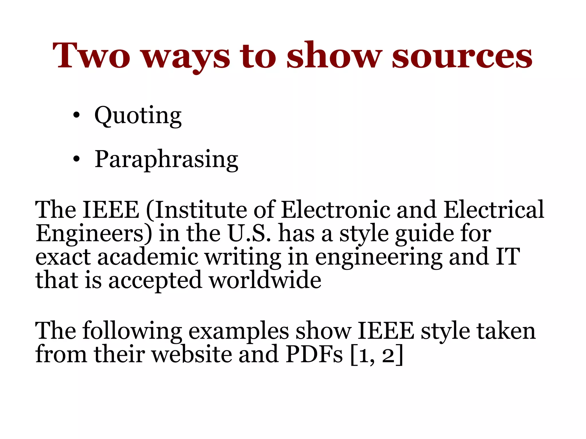 Two ways to show sources
• Quoting
• Paraphrasing
The IEEE (Institute of Electronic and Electrical
Engineers) in the U.S. has a style guide for
exact academic writing in engineering and IT
that is accepted worldwide
The following examples show IEEE style taken
from their website and PDFs [1, 2]
 