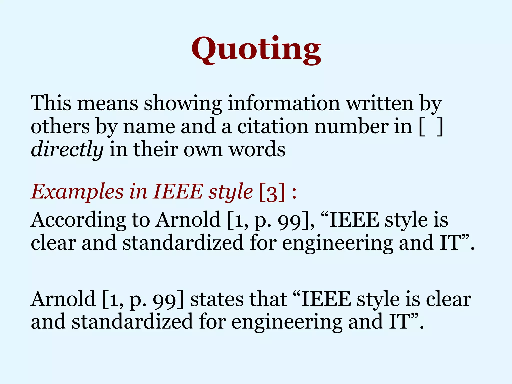 Quoting
This means showing information written by
others by name and a citation number in [ ]
directly in their own words
Examples in IEEE style [3] :
According to Arnold [1, p. 99], “IEEE style is
clear and standardized for engineering and IT”.
Arnold [1, p. 99] states that “IEEE style is clear
and standardized for engineering and IT”.
 