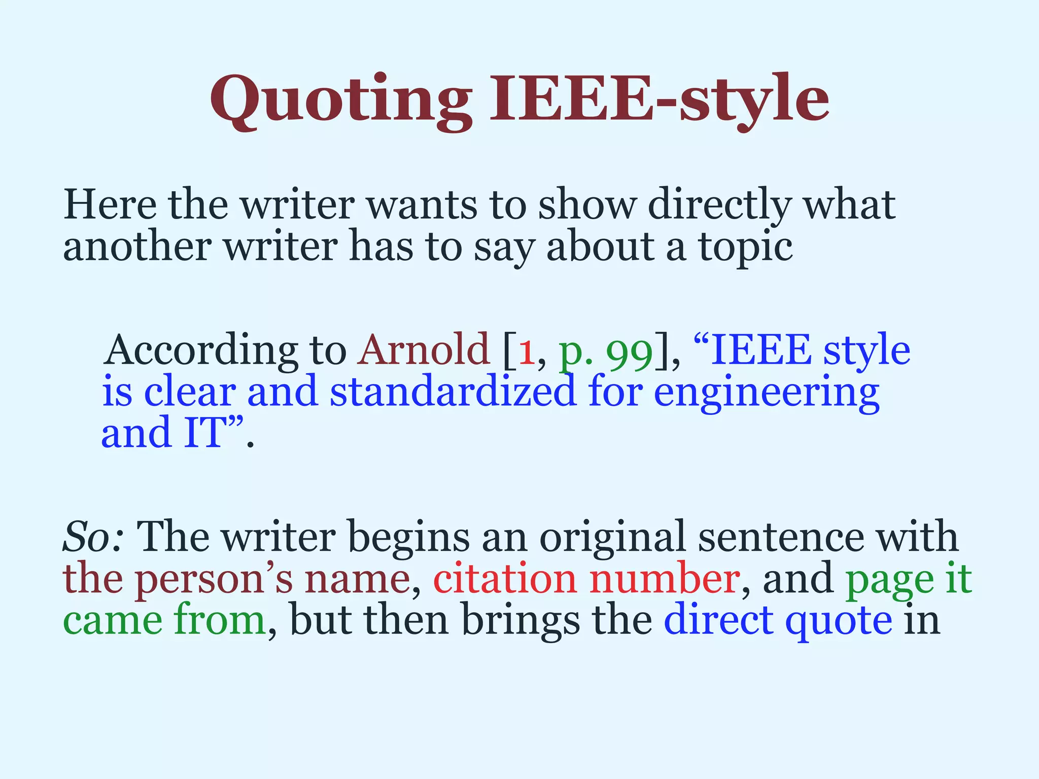 Quoting IEEE-style
Here the writer wants to show directly what
another writer has to say about a topic
According to Arnold [1, p. 99], “IEEE style is
ccis clear and standardized for engineering and
iiiand IT”.
So: The writer begins an original sentence with
the person’s name, citation number, and page it
came from, but then brings the direct quote in
 