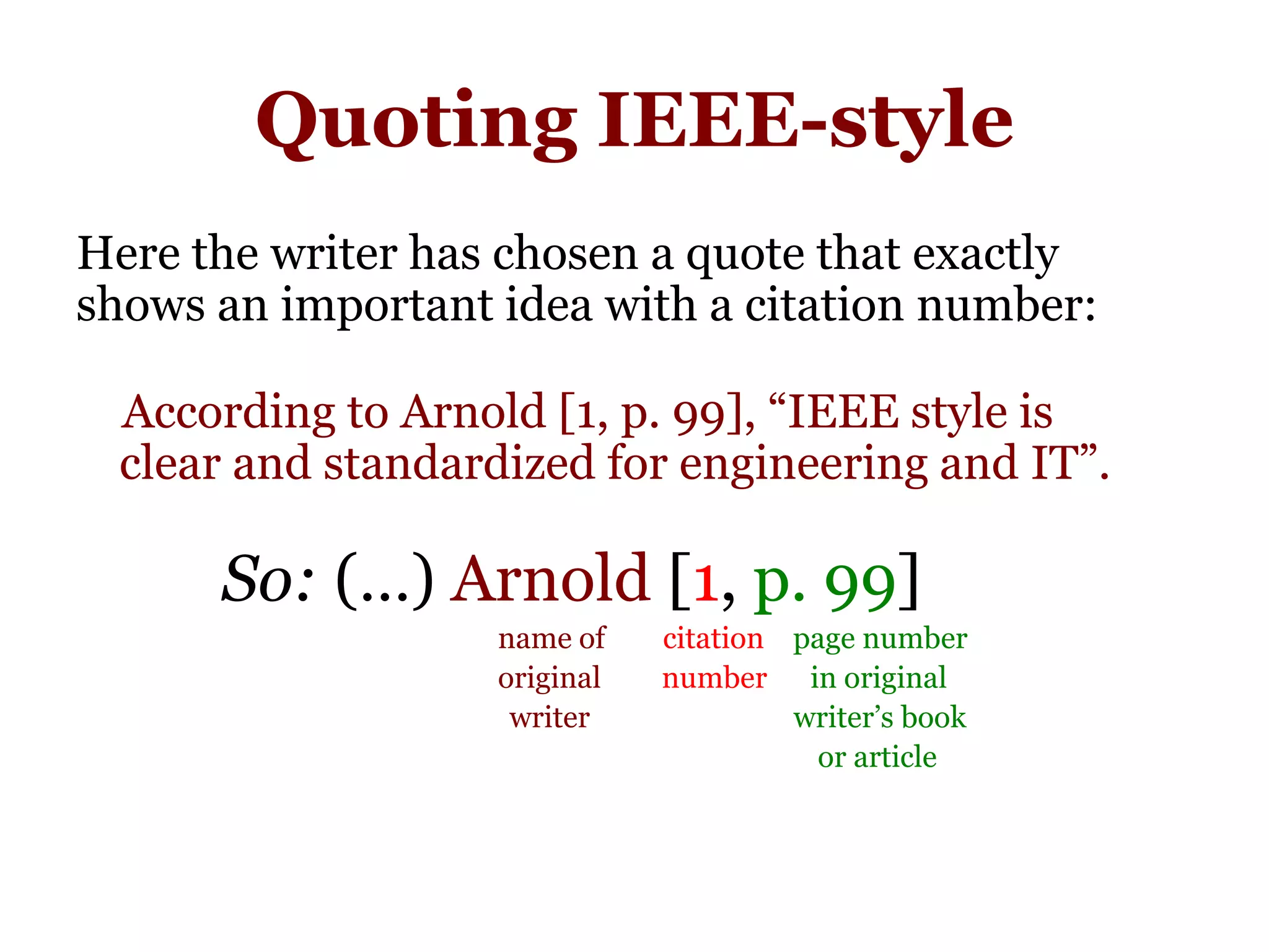 Quoting IEEE-style
Here the writer has chosen a quote that exactly
shows an important idea with a citation number:
According to Arnold [1, p. 99], “IEEE style is
ccclear and standardized for engineering and IT”.
So: (…) Arnold [1, p. 99]
name of citation page number
original inumber in original
iwriter writer’s book
or article
 