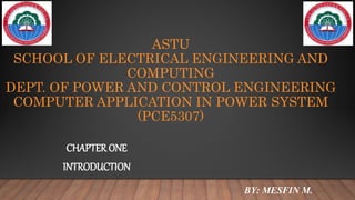ASTU
SCHOOL OF ELECTRICAL ENGINEERING AND
COMPUTING
DEPT. OF POWER AND CONTROL ENGINEERING
COMPUTER APPLICATION IN POWER SYSTEM
(PCE5307)
CHAPTER ONE
INTRODUCTION
BY: MESFIN M.
 