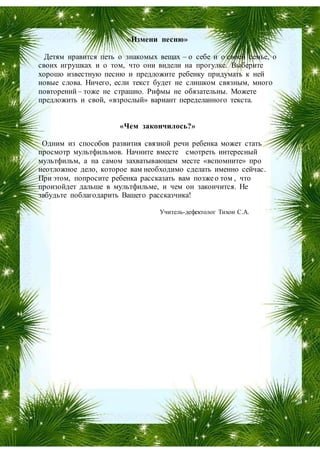 «Измени песню»
Детям нравится петь о знакомых вещах – о себе и о своей семье, о
своих игрушках и о том, что они видели на прогулке. Выберите
хорошо известную песню и предложите ребенку придумать к ней
новые слова. Ничего, если текст будет не слишком связным, много
повторений – тоже не страшно. Рифмы не обязательны. Можете
предложить и свой, «взрослый» вариант переделанного текста.
«Чем закончилось?»
Одним из способов развития связной речи ребенка может стать
просмотр мультфильмов. Начните вместе смотреть интересный
мультфильм, а на самом захватывающем месте «вспомните» про
неотложное дело, которое вам необходимо сделать именно сейчас.
При этом, попросите ребенка рассказать вам позжео том , что
произойдет дальше в мультфильме, и чем он закончится. Не
забудьте поблагодарить Вашего рассказчика!
Учитель-дефектолог Тихон С.А.
 