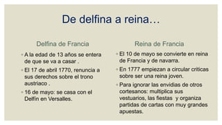 De delfina a reina…
Delfina de Francia
◦ A la edad de 13 años se entera
de que se va a casar .
◦ El 17 de abril 1770, renuncia a
sus derechos sobre el trono
austriaco .
◦ 16 de mayo: se casa con el
Delfín en Versalles.
Reina de Francia
◦ El 10 de mayo se convierte en reina
de Francia y de navarra.
◦ En 1777 empiezan a circular criticas
sobre ser una reina joven.
◦ Para ignorar las envidias de otros
cortesanos: multiplica sus
vestuarios, las fiestas y organiza
partidas de cartas con muy grandes
apuestas.
 