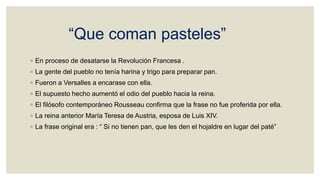 “Que coman pasteles”
◦ En proceso de desatarse la Revolución Francesa .
◦ La gente del pueblo no tenía harina y trigo para preparar pan.
◦ Fueron a Versalles a encarase con ella.
◦ El supuesto hecho aumentó el odio del pueblo hacia la reina.
◦ El filósofo contemporáneo Rousseau confirma que la frase no fue proferida por ella.
◦ La reina anterior María Teresa de Austria, esposa de Luis XIV.
◦ La frase original era : “ Si no tienen pan, que les den el hojaldre en lugar del paté”
 