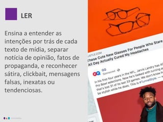 EDUCAMÍDIA
Ensina a entender as
intenções por trás de cada
texto de mídia, separar
notícia de opinião, fatos de
propaganda, e reconhecer
sátira, clickbait, mensagens
falsas, inexatas ou
tendenciosas.
LER
 