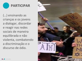 EDUCAMÍDIA
(…) ensinando as
crianças e os jovens
a dialogar, discordar
e reagir nas redes
sociais de maneira
equilibrada e não
violenta, combatendo
a discriminação e o
discurso de ódio.
PARTICIPAR
 