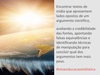 EDUCAMÍDIA
Encontrar textos de
mídia que apresentem
lados opostos de um
argumento científico,
avaliando a credibilidade
das fontes, apontando
falsas equivalências e
identificando técnicas
de manipulação para
concluir qual dos
argumentos tem mais
peso.
#istoeeducacaomidiatica
 