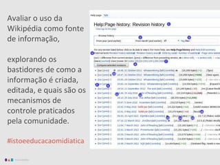 EDUCAMÍDIA
Avaliar o uso da
Wikipédia como fonte
de informação,
explorando os
bastidores de como a
informação é criada,
editada, e quais são os
mecanismos de
controle praticados
pela comunidade.
#istoeeducacaomidiatica
 