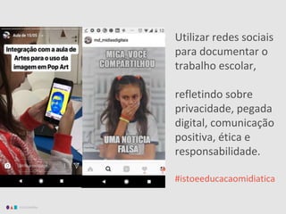 EDUCAMÍDIA
Utilizar redes sociais
para documentar o
trabalho escolar,
refletindo sobre
privacidade, pegada
digital, comunicação
positiva, ética e
responsabilidade.
#istoeeducacaomidiatica
 