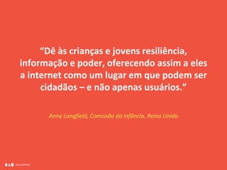 EDUCAMÍDIA
“Dê às crianças e jovens resiliência,
informação e poder, oferecendo assim a eles
a internet como um lugar em que podem ser
cidadãos – e não apenas usuários.”
Anne Longfield, Comissão da Infância, Reino Unido
 