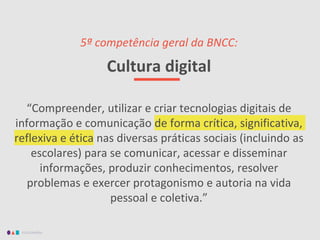 EDUCAMÍDIA
5ª competência geral da BNCC:
Cultura digital
“Compreender, utilizar e criar tecnologias digitais de
informação e comunicação de forma crítica, significativa,
reflexiva e ética nas diversas práticas sociais (incluindo as
escolares) para se comunicar, acessar e disseminar
informações, produzir conhecimentos, resolver
problemas e exercer protagonismo e autoria na vida
pessoal e coletiva.”
 