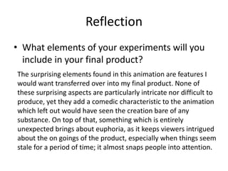 Reflection
• What elements of your experiments will you
include in your final product?
The surprising elements found in this animation are features I
would want transferred over into my final product. None of
these surprising aspects are particularly intricate nor difficult to
produce, yet they add a comedic characteristic to the animation
which left out would have seen the creation bare of any
substance. On top of that, something which is entirely
unexpected brings about euphoria, as it keeps viewers intrigued
about the on goings of the product, especially when things seem
stale for a period of time; it almost snaps people into attention.
 