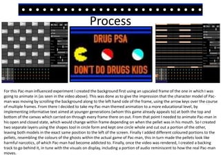 Process
For this Pac-man influenced experiment I created the background first using an upscaled frame of the one in which I was
going to animate in (as seen in the video above). This was done as to give the impression that the character model of Pac-
man was moving by scrolling the background along to the left hand side of the frame, using the arrow keys over the course
of multiple frames. From there I decided to take my Pac-man themed animation to a more educational level, by
implementing informative text aimed at younger generations (whom this game already appeals to) at both the top and
bottom of the canvas which carried on through every frame there on out. From that point I needed to animate Pac-man in
his open and closed state, which would change within frame depending on when the pellet was in his mouth. So I created
two separate layers using the shapes tool in circle form and kept one circle whole and cut out a portion of the other,
leaving both models in the exact same position to the left of the screen. Finally I added different coloured portions to the
pellets, resembling the colours of the ghosts within the actual game of Pac-man, this in turn made the pellets look like
harmful narcotics, of which Pac-man had become addicted to. Finally, once the video was rendered, I created a backing
track to go behind it, in tune with the visuals on display, including a portion of audio reminiscent to how the real Pac-man
moves.
 