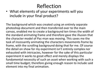 Reflection
• What elements of your experiments will you
include in your final product?
The background which was created using an entirely separate
photoshop document and then transferred over to the main
canvas, enabled me to create a background ten times the width of
the standard animating frame and therefore gave the illusion that
the character model of Pac-man was moving. This saves me the
task of incessantly animating the characters movements frame by
frame, with the scrolling background doing that for me. Of course
the detail on show for my experiment isn’t entirely complex nor
exhausted with intricacies, however for the sake of this particular
experiment it works to great effect and merely displays the
fundamental necessity of such an asset when working with such a
small time budget; therefore giving enough reason to include said
element into my final animation.
 