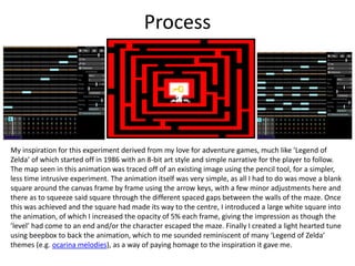 Process
My inspiration for this experiment derived from my love for adventure games, much like ’Legend of
Zelda’ of which started off in 1986 with an 8-bit art style and simple narrative for the player to follow.
The map seen in this animation was traced off of an existing image using the pencil tool, for a simpler,
less time intrusive experiment. The animation itself was very simple, as all I had to do was move a blank
square around the canvas frame by frame using the arrow keys, with a few minor adjustments here and
there as to squeeze said square through the different spaced gaps between the walls of the maze. Once
this was achieved and the square had made its way to the centre, I introduced a large white square into
the animation, of which I increased the opacity of 5% each frame, giving the impression as though the
’level’ had come to an end and/or the character escaped the maze. Finally I created a light hearted tune
using beepbox to back the animation, which to me sounded reminiscent of many ‘Legend of Zelda’
themes (e.g. ocarina melodies), as a way of paying homage to the inspiration it gave me.
 