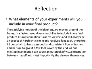 Reflection
• What elements of your experiments will you
include in your final product?
The satisfying motion of the blank square moving around the
frame, is a factor I would very much like to include in my final
product. Clunky animation turns off viewers and will always be
an aspect of harsh criticism in any received feedback, therefore
I’ll be certain to keep a smooth and consistent flow of frames
and be sure to give it a few looks over by the end, as one
misstep in animation can cause an outbreak of visual frustration
between myself and most importantly the viewers themselves.
 