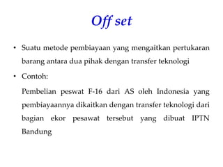 Off set
• Suatu metode pembiayaan yang mengaitkan pertukaran
barang antara dua pihak dengan transfer teknologi
• Contoh:
Pembelian peswat F-16 dari AS oleh Indonesia yang
pembiayaannya dikaitkan dengan transfer teknologi dari
bagian ekor pesawat tersebut yang dibuat IPTN
Bandung
 