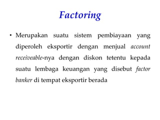 Factoring
• Merupakan suatu sistem pembiayaan yang
diperoleh eksportir dengan menjual account
receiveable-nya dengan diskon tetentu kepada
suatu lembaga keuangan yang disebut factor
banker di tempat eksportir berada
 