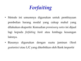 Forfaiting
• Metode ini umumnya digunakan untuk pembiayaan
pembelian barang modal yang cukup mahal yang
dilakukan eksportir. Kemudian promissory notes ini dijual
lagi kepada forfaiting bank atau lembaga keuangan
lainnya.
• Biasanya digunakan dengan suatu jaminan (Bank
guatantee) atau L/C yang diterbitkan oleh Bank importir
 