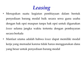 Leasing
• Merupakan suatu kegiatan pembiayaan dalam bentuk
penyediaan barang modal baik secara sewa guna usaha
dengan hak opsi maupun tanpa hak opsi untuk digunakan
lessee selama jangka waktu tertentu dengan pembayaran
secara berkala
• Manfaat utama adalah bahwa lessee dapat memiliki modal
kerja yang memadai karena tidak harus menggunakan dana
yang besar untuk penyediaan barang modal
 