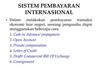 SISTEM PEMBAYARAN
INTERNASIONAL
• Dalam melakukan pembayaran transaksi
ekonomi luar negeri, seorang pengusaha dapat
menggunakan beberapa cara:
1. Cash in Advance/ prepayment
2. Open Account
3. Private compensation
4. Letter of Credit
5. Draft/ Commercial Bill Of Exchange
6. Consignment
 