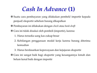 Cash In Advance (1)
 Suatu cara pembayaran yang dilakukan pembeli/ importir kepada
penjual/ eksportir sebelum barang dikapalkan
 Pembayaran ini dilakukan dengan check atau bank draft
 Cara ini tidak disukai oleh pembeli (importir), karena:
1. Harus tersedia uang kas cukup besar
2. Kehilangan penggunaan modal kerja karena barang diterima
kemudian
3. Harus berdasarkan kepercayaan dan kejujuran eksportir
 Cara ini sangat baik bagi eksportir yang keuangannya lemah dan
belum kenal baik dengan importir
 