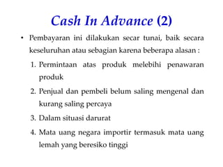 Cash In Advance (2)
• Pembayaran ini dilakukan secar tunai, baik secara
keseluruhan atau sebagian karena beberapa alasan :
1. Permintaan atas produk melebihi penawaran
produk
2. Penjual dan pembeli belum saling mengenal dan
kurang saling percaya
3. Dalam situasi darurat
4. Mata uang negara importir termasuk mata uang
lemah yang beresiko tinggi
 