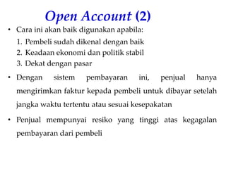 Open Account (2)
• Cara ini akan baik digunakan apabila:
1. Pembeli sudah dikenal dengan baik
2. Keadaan ekonomi dan politik stabil
3. Dekat dengan pasar
• Dengan sistem pembayaran ini, penjual hanya
mengirimkan faktur kepada pembeli untuk dibayar setelah
jangka waktu tertentu atau sesuai kesepakatan
• Penjual mempunyai resiko yang tinggi atas kegagalan
pembayaran dari pembeli
 