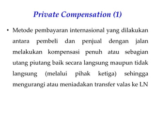 Private Compensation (1)
• Metode pembayaran internasional yang dilakukan
antara pembeli dan penjual dengan jalan
melakukan kompensasi penuh atau sebagian
utang piutang baik secara langsung maupun tidak
langsung (melalui pihak ketiga) sehingga
mengurangi atau meniadakan transfer valas ke LN
 