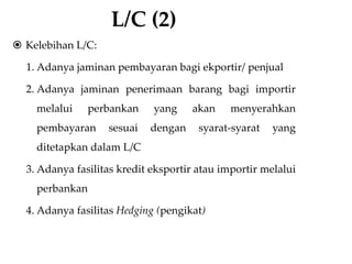 L/C (2)
 Kelebihan L/C:
1. Adanya jaminan pembayaran bagi ekportir/ penjual
2. Adanya jaminan penerimaan barang bagi importir
melalui perbankan yang akan menyerahkan
pembayaran sesuai dengan syarat-syarat yang
ditetapkan dalam L/C
3. Adanya fasilitas kredit eksportir atau importir melalui
perbankan
4. Adanya fasilitas Hedging (pengikat)
 