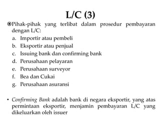 L/C (3)
Pihak-pihak yang terlibat dalam prosedur pembayaran
dengan L/C:
a. Importir atau pembeli
b. Eksportir atau penjual
c. Issuing bank dan confirming bank
d. Perusahaan pelayaran
e. Perusahaan surveyor
f. Bea dan Cukai
g. Perusahaan asuransi
• Confirming Bank adalah bank di negara eksportir, yang atas
permintaan eksportir, menjamin pembayaran L/C yang
dikeluarkan oleh issuer
 