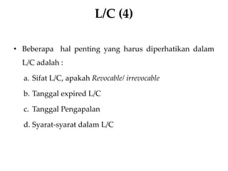 L/C (4)
• Beberapa hal penting yang harus diperhatikan dalam
L/C adalah :
a. Sifat L/C, apakah Revocable/ irrevocable
b. Tanggal expired L/C
c. Tanggal Pengapalan
d. Syarat-syarat dalam L/C
 