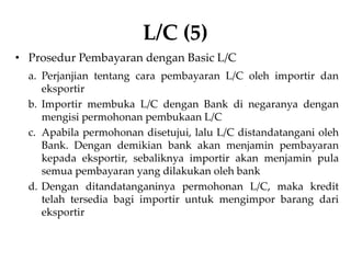 L/C (5)
• Prosedur Pembayaran dengan Basic L/C
a. Perjanjian tentang cara pembayaran L/C oleh importir dan
eksportir
b. Importir membuka L/C dengan Bank di negaranya dengan
mengisi permohonan pembukaan L/C
c. Apabila permohonan disetujui, lalu L/C distandatangani oleh
Bank. Dengan demikian bank akan menjamin pembayaran
kepada eksportir, sebaliknya importir akan menjamin pula
semua pembayaran yang dilakukan oleh bank
d. Dengan ditandatanganinya permohonan L/C, maka kredit
telah tersedia bagi importir untuk mengimpor barang dari
eksportir
 