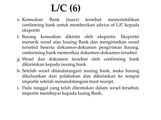 L/C (6)
e. Kemudian Bank (isuer) tersebut memerintahkan
confirming bank untuk memberikan advice of L/C kepada
eksportir
f. Barang kemudian dikirim oleh eksportir. Eksportir
menarik wesel atas Issuing Bank dan mengirimkan wesel
tersebut beserta dokumen-dokumen pengiriman barang.
conforming bank memeriksa dokumen-dokumen tersebut
g. Wesel dan dokumen tersebut oleh confirming bank
dikirimkan kepada issuing bank.
h. Setelah wesel ditandatangani issuing bank, maka barang
dikeluarkan dari pelabuhan dan dikirimkan ke tempat
importir setelah menandatangani trust receipt.
i. Pada tanggal yang telah ditentukan dalam wesel tersebut,
importir membayar kepada Isuing Bank.
 