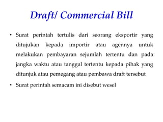 Draft/ Commercial Bill
• Surat perintah tertulis dari seorang eksportir yang
ditujukan kepada importir atau agennya untuk
melakukan pembayaran sejumlah tertentu dan pada
jangka waktu atau tanggal tertentu kepada pihak yang
ditunjuk atau pemegang atau pembawa draft tersebut
• Surat perintah semacam ini disebut wesel
 