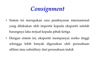 Consignment
• Sistem ini merupakan cara pembayaran internasional
yang dilakukan oleh importir kepada eksportir setelah
barangnya laku terjual kepada pihak ketiga
• Dengan sistem ini, eksportir mempunyai resiko tinggi
sehingga lebih banyak digunakan oleh perusahaan
afiliasi atau subsidiary dari perusahaan induk
 