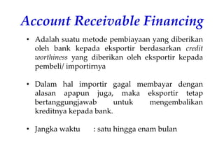 Account Receivable Financing
• Adalah suatu metode pembiayaan yang diberikan
oleh bank kepada eksportir berdasarkan credit
worthiness yang diberikan oleh eksportir kepada
pembeli/ importirnya
• Dalam hal importir gagal membayar dengan
alasan apapun juga, maka eksportir tetap
bertanggungjawab untuk mengembalikan
kreditnya kepada bank.
• Jangka waktu : satu hingga enam bulan
 