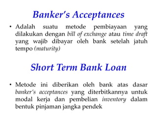 Banker’s Acceptances
• Adalah suatu metode pembiayaan yang
dilakukan dengan bill of exchange atau time draft
yang wajib dibayar oleh bank setelah jatuh
tempo (maturity)
Short Term Bank Loan
• Metode ini diberikan oleh bank atas dasar
banker’s acceptances yang diterbitkannya untuk
modal kerja dan pembelian inventory dalam
bentuk pinjaman jangka pendek
 