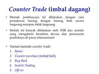 Counter Trade (imbal dagang)
• Metode pembiayaan ini dilakukan dengan cara
pertukaran barang dengan barang baik secara
langsung maupun tidak langsung
• Metide ini banyak dilakukan oleh NSB dan sosialis
yang mengalami kesulitan devisa dan pemasaran
produknya di pasar internasional
• Variasi metode counter trade:
1. Barter
2. Counter purchase (imbal beli)
3. Buy Back
4. Switch Trading
5. Off set
 