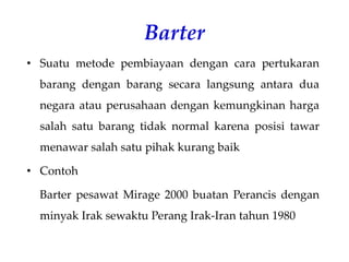 Barter
• Suatu metode pembiayaan dengan cara pertukaran
barang dengan barang secara langsung antara dua
negara atau perusahaan dengan kemungkinan harga
salah satu barang tidak normal karena posisi tawar
menawar salah satu pihak kurang baik
• Contoh
Barter pesawat Mirage 2000 buatan Perancis dengan
minyak Irak sewaktu Perang Irak-Iran tahun 1980
 