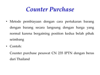 Counter Purchase
• Metode pembiayaan dengan cara pertukaran barang
dengan barang secara langsung dengan harga yang
normal karena bergaining position kedua belah pihak
seimbang
• Contoh:
Counter purchase pesawat CN 235 IPTN dengan beras
dari Thailand
 