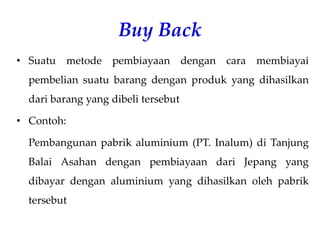 Buy Back
• Suatu metode pembiayaan dengan cara membiayai
pembelian suatu barang dengan produk yang dihasilkan
dari barang yang dibeli tersebut
• Contoh:
Pembangunan pabrik aluminium (PT. Inalum) di Tanjung
Balai Asahan dengan pembiayaan dari Jepang yang
dibayar dengan aluminium yang dihasilkan oleh pabrik
tersebut
 